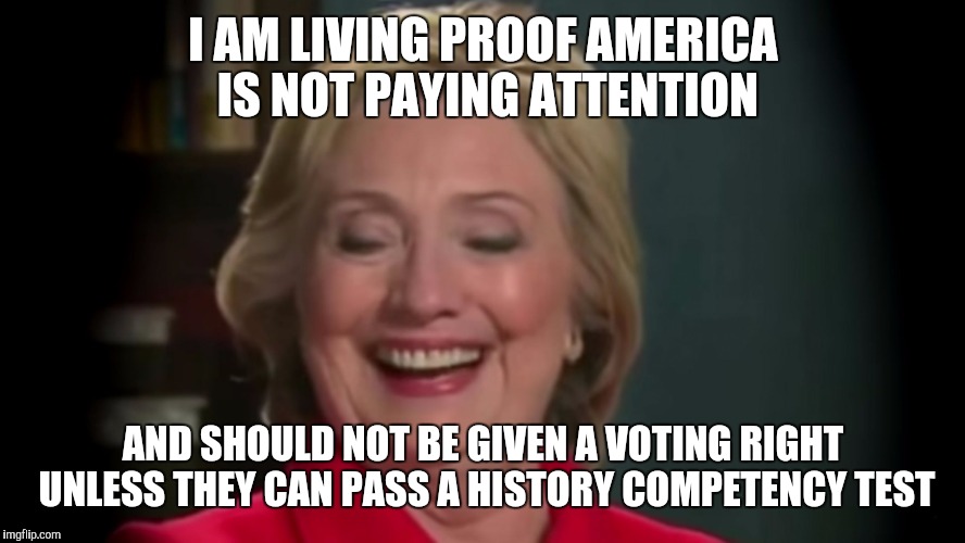 I AM LIVING PROOF AMERICA IS NOT PAYING ATTENTION; AND SHOULD NOT BE GIVEN A VOTING RIGHT UNLESS THEY CAN PASS A HISTORY COMPETENCY TEST | image tagged in hillary | made w/ Imgflip meme maker