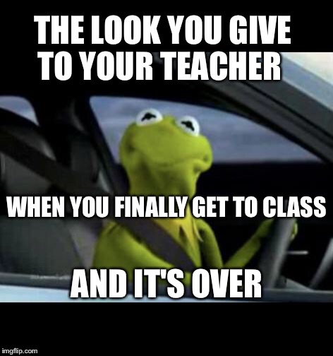 Kermit Driving | THE LOOK YOU GIVE TO YOUR TEACHER; WHEN YOU FINALLY GET TO CLASS; AND IT'S OVER | image tagged in kermit driving | made w/ Imgflip meme maker