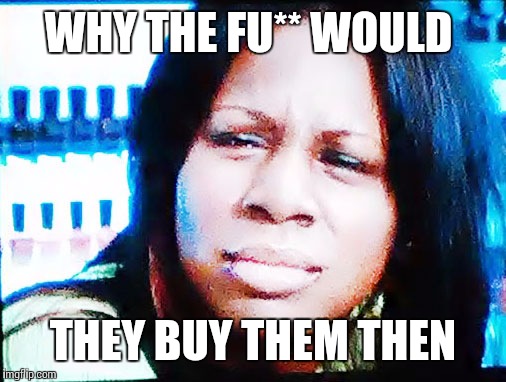 The Fu** | WHY THE FU** WOULD THEY BUY THEM THEN | image tagged in the fu | made w/ Imgflip meme maker