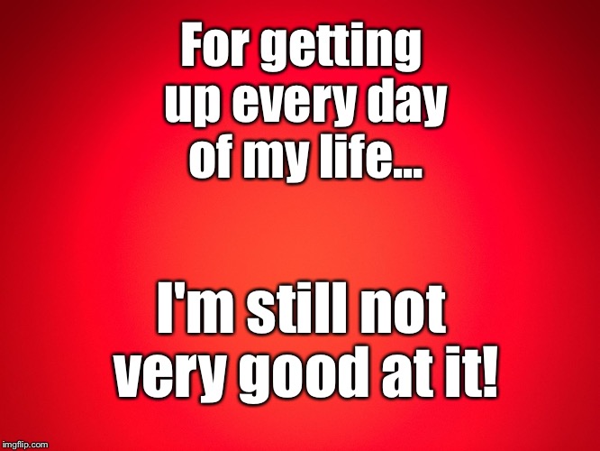 Red Background | For getting up every day of my life... I'm still not very good at it! | image tagged in red background | made w/ Imgflip meme maker