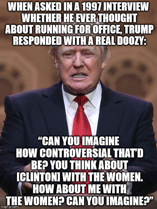 Donald Trump | WHEN ASKED IN A 1997 INTERVIEW WHETHER HE EVER THOUGHT ABOUT RUNNING FOR OFFICE, TRUMP RESPONDED WITH A REAL DOOZY:; “CAN YOU IMAGINE HOW CONTROVERSIAL THAT’D BE? YOU THINK ABOUT [CLINTON] WITH THE WOMEN. HOW ABOUT ME WITH THE WOMEN? CAN YOU IMAGINE?” | image tagged in donald trump | made w/ Imgflip meme maker