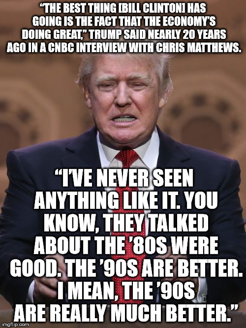 Donald Trump | “THE BEST THING [BILL CLINTON] HAS GOING IS THE FACT THAT THE ECONOMY’S DOING GREAT,” TRUMP SAID NEARLY 20 YEARS AGO IN A CNBC INTERVIEW WITH CHRIS MATTHEWS. “I’VE NEVER SEEN ANYTHING LIKE IT. YOU KNOW, THEY TALKED ABOUT THE ’80S WERE GOOD. THE ’90S ARE BETTER. I MEAN, THE ’90S ARE REALLY MUCH BETTER.” | image tagged in donald trump | made w/ Imgflip meme maker