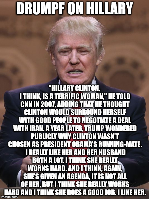 Donald Trump | DRUMPF ON HILLARY; "HILLARY CLINTON, I THINK, IS A TERRIFIC WOMAN," HE TOLD CNN IN 2007, ADDING THAT HE THOUGHT CLINTON WOULD SURROUND HERSELF WITH GOOD PEOPLE TO NEGOTIATE A DEAL WITH IRAN. A YEAR LATER, TRUMP WONDERED PUBLICLY WHY CLINTON WASN’T CHOSEN AS PRESIDENT OBAMA’S RUNNING-MATE.  I REALLY LIKE HER AND HER HUSBAND BOTH A LOT. I THINK SHE REALLY WORKS HARD. AND I THINK, AGAIN, SHE’S GIVEN AN AGENDA, IT IS NOT ALL OF HER, BUT I THINK SHE REALLY WORKS HARD AND I THINK SHE DOES A GOOD JOB. I LIKE HER. | image tagged in donald trump | made w/ Imgflip meme maker