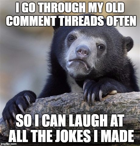 Confession Bear Meme | I GO THROUGH MY OLD COMMENT THREADS OFTEN; SO I CAN LAUGH AT ALL THE JOKES I MADE | image tagged in memes,confession bear,AdviceAnimals | made w/ Imgflip meme maker
