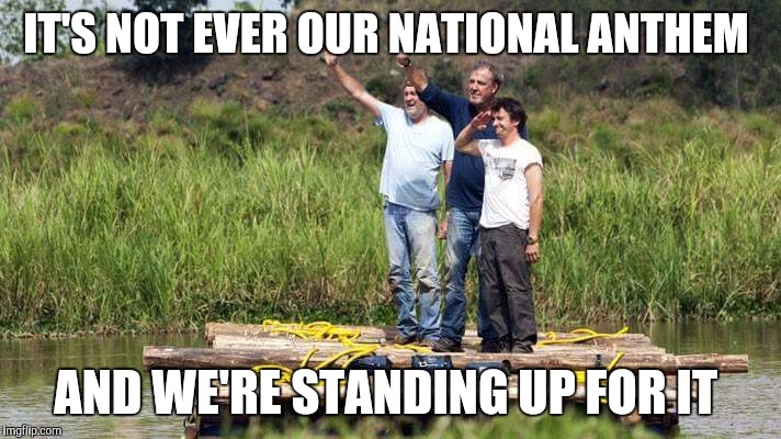 IT'S NOT EVER OUR NATIONAL ANTHEM; AND WE'RE STANDING UP FOR IT | image tagged in clarkson,hammond,may | made w/ Imgflip meme maker