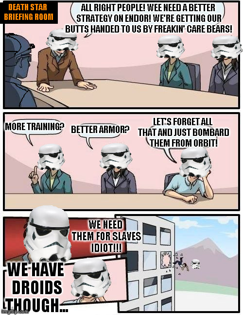 Death Star Briefing Suggestions | DEATH STAR BRIEFING ROOM; ALL RIGHT PEOPLE! WEE NEED A BETTER STRATEGY ON ENDOR! WE'RE GETTING OUR BUTTS HANDED TO US BY FREAKIN' CARE BEARS! LET'S FORGET ALL THAT AND JUST BOMBARD THEM FROM ORBIT! MORE TRAINING? BETTER ARMOR? WE NEED THEM FOR SLAVES IDIOT!!! WE HAVE DROIDS THOUGH... | image tagged in memes,boardroom meeting suggestion,disney killed star wars,star wars kills disney,ewoks kill stormtroopers,grumpy ewoks | made w/ Imgflip meme maker