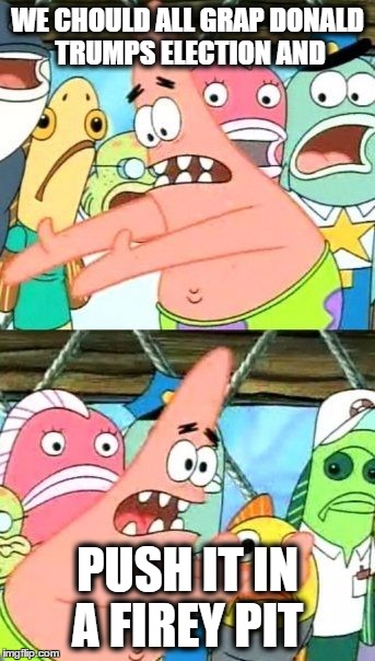Put It Somewhere Else Patrick | WE CHOULD ALL GRAP DONALD TRUMPS ELECTION AND; PUSH IT IN A FIREY PIT | image tagged in memes,put it somewhere else patrick | made w/ Imgflip meme maker