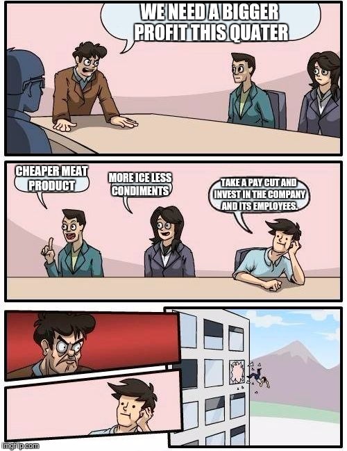 Boardroom Meeting Suggestion | WE NEED A BIGGER PROFIT THIS QUATER; CHEAPER MEAT PRODUCT; MORE ICE LESS CONDIMENTS; TAKE A PAY CUT AND INVEST IN THE COMPANY AND ITS EMPLOYEES. | image tagged in memes,boardroom meeting suggestion | made w/ Imgflip meme maker