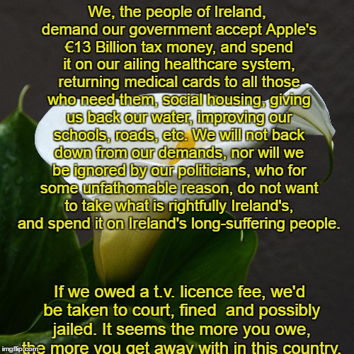 An apple a day...keeps the billions away | We, the people of Ireland, demand our government accept Apple's €13 Billion tax money, and spend it on our ailing healthcare system, returning medical cards to all those who need them, social housing, giving us back our water, improving our schools, roads, etc. We will not back down from our demands, nor will we be ignored by our politicians, who for some unfathomable reason, do not want to take what is rightfully Ireland's, and spend it on Ireland's long-suffering people. If we owed a t.v. licence fee, we'd be taken to court, fined  and possibly jailed. It seems the more you owe, the more you get away with in this country. | image tagged in apple,billionaire,ireland,government corruption | made w/ Imgflip meme maker