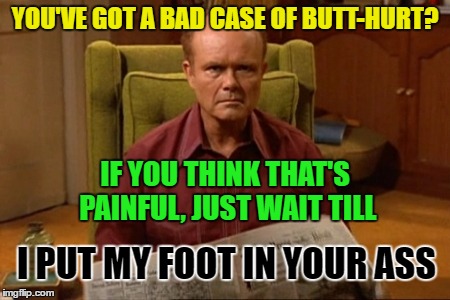 Red Forman | YOU'VE GOT A BAD CASE OF BUTT-HURT? IF YOU THINK THAT'S PAINFUL, JUST WAIT TILL; I PUT MY FOOT IN YOUR ASS | image tagged in red forman | made w/ Imgflip meme maker