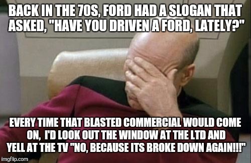 Fix Or Relair Daily | BACK IN THE 70S, FORD HAD A SLOGAN THAT ASKED, "HAVE YOU DRIVEN A FORD, LATELY?"; EVERY TIME THAT BLASTED COMMERCIAL WOULD COME ON,  I'D LOOK OUT THE WINDOW AT THE LTD AND YELL AT THE TV "NO, BECAUSE ITS BROKE DOWN AGAIN!!!" | image tagged in memes,captain picard facepalm,ford,cars | made w/ Imgflip meme maker