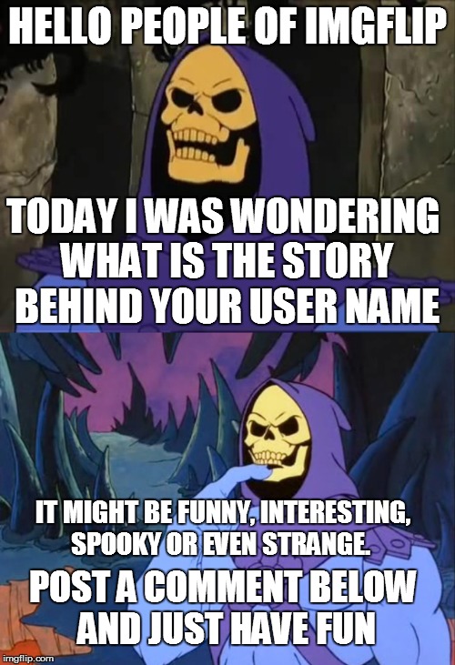 what is the story behind your user name? | HELLO PEOPLE OF IMGFLIP; TODAY I WAS WONDERING WHAT IS THE STORY BEHIND YOUR USER NAME; IT MIGHT BE FUNNY, INTERESTING, SPOOKY OR EVEN STRANGE. POST A COMMENT BELOW AND JUST HAVE FUN | image tagged in user name,contest,users,names,memes,imgflip | made w/ Imgflip meme maker