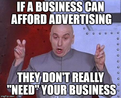 Dr Evil Laser | IF A BUSINESS CAN AFFORD ADVERTISING; THEY DON'T REALLY "NEED" YOUR BUSINESS | image tagged in memes,dr evil laser | made w/ Imgflip meme maker