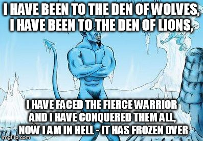 Hell Has Frozen Over | I HAVE BEEN TO THE DEN OF WOLVES, 
I HAVE BEEN TO THE DEN OF LIONS, I HAVE FACED THE FIERCE WARRIOR AND I HAVE CONQUERED THEM ALL, 
NOW I AM IN HELL - IT HAS FROZEN OVER | image tagged in hell has frozen over | made w/ Imgflip meme maker