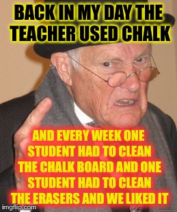 Back In My Day Meme | BACK IN MY DAY THE TEACHER USED CHALK; AND EVERY WEEK ONE STUDENT HAD TO CLEAN THE CHALK BOARD AND ONE STUDENT HAD TO CLEAN THE ERASERS AND WE LIKED IT | image tagged in memes,back in my day | made w/ Imgflip meme maker