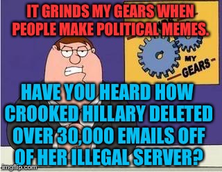 lol so funny | IT GRINDS MY GEARS WHEN PEOPLE MAKE POLITICAL MEMES. HAVE YOU HEARD HOW CROOKED HILLARY DELETED OVER 30,000 EMAILS OFF OF HER ILLEGAL SERVER? | image tagged in you know what grinds my gears,crooked hillary,irony,sarcasm | made w/ Imgflip meme maker