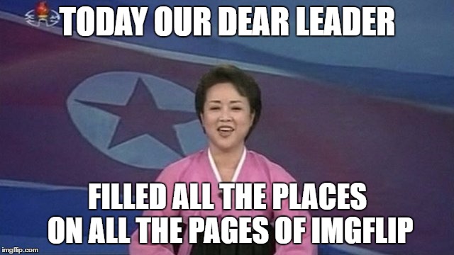 And he got a comment from Jefftims... | TODAY OUR DEAR LEADER; FILLED ALL THE PLACES ON ALL THE PAGES OF IMGFLIP | image tagged in memes,north korea,north korean newsreader,imgflip | made w/ Imgflip meme maker