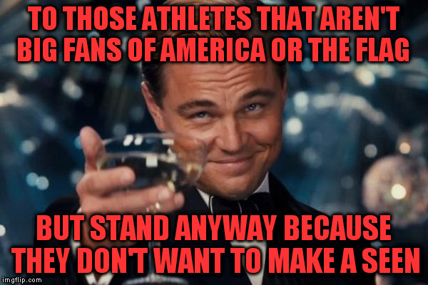 Leonardo Dicaprio Cheers Meme | TO THOSE ATHLETES THAT AREN'T BIG FANS OF AMERICA OR THE FLAG BUT STAND ANYWAY BECAUSE THEY DON'T WANT TO MAKE A SEEN | image tagged in memes,leonardo dicaprio cheers | made w/ Imgflip meme maker