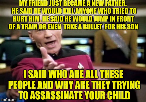 Picard Wtf | MY FRIEND JUST BECAME A NEW FATHER.  HE SAID HE WOULD KILL ANYONE WHO TRIED TO HURT HIM. HE SAID HE WOULD JUMP IN FRONT OF A TRAIN OR EVEN  TAKE A BULLET  FOR HIS SON; I SAID WHO ARE ALL THESE PEOPLE AND WHY ARE THEY TRYING TO ASSASSINATE YOUR CHILD | image tagged in memes,picard wtf | made w/ Imgflip meme maker