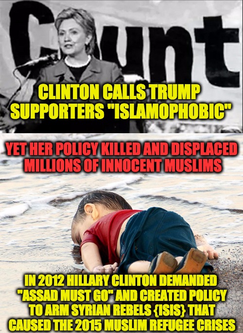 Hillary Killed More Muslims | CLINTON CALLS TRUMP SUPPORTERS "ISLAMOPHOBIC"; YET HER POLICY KILLED AND DISPLACED MILLIONS OF INNOCENT MUSLIMS; IN 2012 HILLARY CLINTON DEMANDED "ASSAD MUST GO" AND CREATED POLICY TO ARM SYRIAN REBELS {ISIS} THAT CAUSED THE 2015 MUSLIM REFUGEE CRISES | image tagged in refugees,syrian refugees,hillary clinton,syria | made w/ Imgflip meme maker