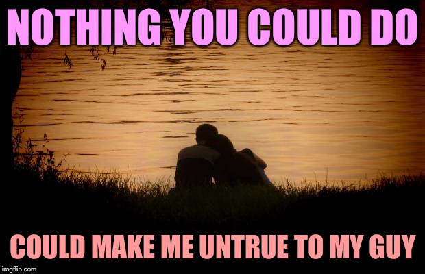 True Love Conquers All | NOTHING YOU COULD DO; COULD MAKE ME UNTRUE TO MY GUY | image tagged in love,memes | made w/ Imgflip meme maker