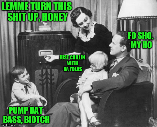LEMME TURN THIS SHIT UP, HONEY; FO SHO, MY HO; JUST CHILLIN WITH DA FOLKS; PUMP DAT BASS, BIOTCH | image tagged in music,radio,family,bass,the sound of music,chillin | made w/ Imgflip meme maker