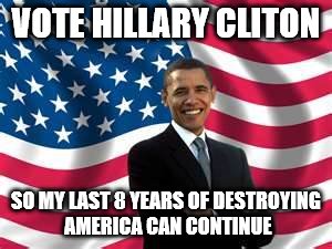 Obama |  VOTE HILLARY CLITON; SO MY LAST 8 YEARS OF DESTROYING AMERICA CAN CONTINUE | image tagged in memes,obama | made w/ Imgflip meme maker