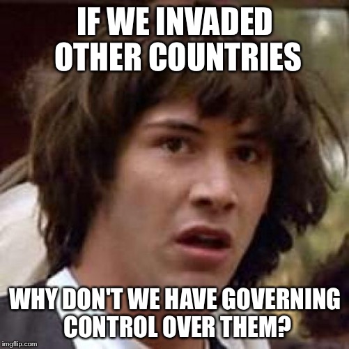 Conspiracy Keanu Meme | IF WE INVADED OTHER COUNTRIES WHY DON'T WE HAVE GOVERNING CONTROL OVER THEM? | image tagged in memes,conspiracy keanu | made w/ Imgflip meme maker