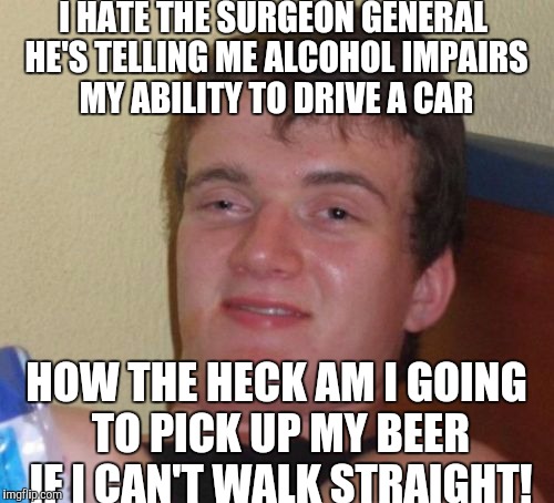 Don't drink and drive it's not worth it! | I HATE THE SURGEON GENERAL HE'S TELLING ME ALCOHOL IMPAIRS MY ABILITY TO DRIVE A CAR; HOW THE HECK AM I GOING TO PICK UP MY BEER IF I CAN'T WALK STRAIGHT! | image tagged in memes,10 guy | made w/ Imgflip meme maker