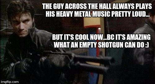 THE GUY ACROSS THE HALL ALWAYS PLAYS HIS HEAVY METAL MUSIC PRETTY LOUD... BUT IT'S COOL NOW...BC IT'S AMAZING WHAT AN EMPTY SHOTGUN CAN DO : | made w/ Imgflip meme maker