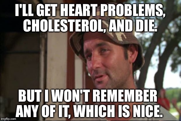 I'LL GET HEART PROBLEMS, CHOLESTEROL, AND DIE. BUT I WON'T REMEMBER ANY OF IT, WHICH IS NICE. | made w/ Imgflip meme maker