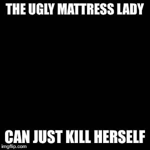 Kill Yourself Guy Meme | THE UGLY MATTRESS LADY CAN JUST KILL HERSELF | image tagged in memes,kill yourself guy | made w/ Imgflip meme maker