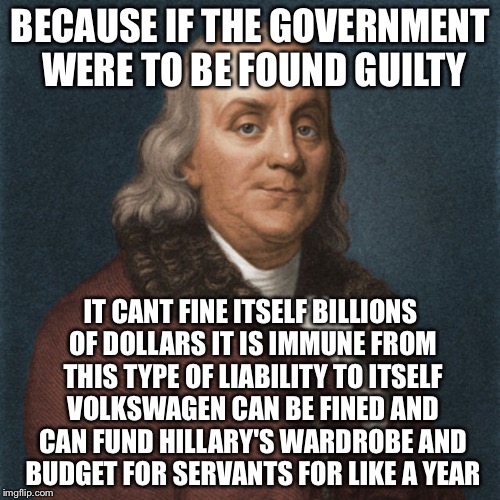 Ben Franklin | BECAUSE IF THE GOVERNMENT WERE TO BE FOUND GUILTY IT CANT FINE ITSELF BILLIONS OF DOLLARS IT IS IMMUNE FROM THIS TYPE OF LIABILITY TO ITSELF | image tagged in ben franklin | made w/ Imgflip meme maker