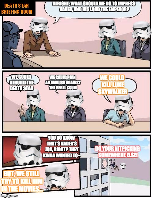 Credit goes to tetsuoswrath for this awesome template! :) | ALRIGHT, WHAT SHOULD WE DO TO IMPRESS VADER, AND HIS LORD THE EMPEROR? WE COULD REBUILD THE DEATH STAR; WE COULD PLAN AN AMBUSH AGAINST THE REBEL SCUM; WE COULD KILL LUKE SKYWALKER; YOU DO KNOW THAT'S VADER'S JOB, RIGHT? THEY KINDA WANTED TO--; DO YOUR NITPICKING SOMEWHERE ELSE! BUT, WE STILL TRY TO KILL HIM IN THE MOVIES... | image tagged in death star briefing room | made w/ Imgflip meme maker