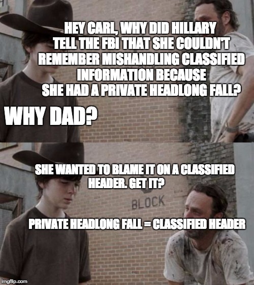 Rick and Carl Meme | HEY CARL, WHY DID HILLARY TELL THE FBI THAT SHE COULDN'T REMEMBER MISHANDLING CLASSIFIED INFORMATION BECAUSE SHE HAD A PRIVATE HEADLONG FALL? WHY DAD? SHE WANTED TO BLAME IT ON A CLASSIFIED HEADER. GET IT?                                                                                  PRIVATE HEADLONG FALL = CLASSIFIED HEADER | image tagged in memes,rick and carl,The_Donald | made w/ Imgflip meme maker