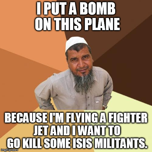 Ordinary Muslim Man | I PUT A BOMB ON THIS PLANE; BECAUSE I'M FLYING A FIGHTER JET AND I WANT TO GO KILL SOME ISIS MILITANTS. | image tagged in memes,ordinary muslim man | made w/ Imgflip meme maker