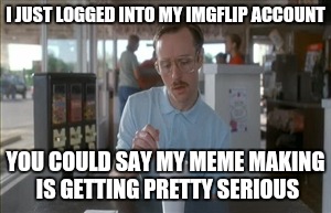 So I Guess You Can Say Things Are Getting Pretty Serious Meme | I JUST LOGGED INTO MY IMGFLIP ACCOUNT; YOU COULD SAY MY MEME MAKING IS GETTING PRETTY SERIOUS | image tagged in memes,so i guess you can say things are getting pretty serious | made w/ Imgflip meme maker