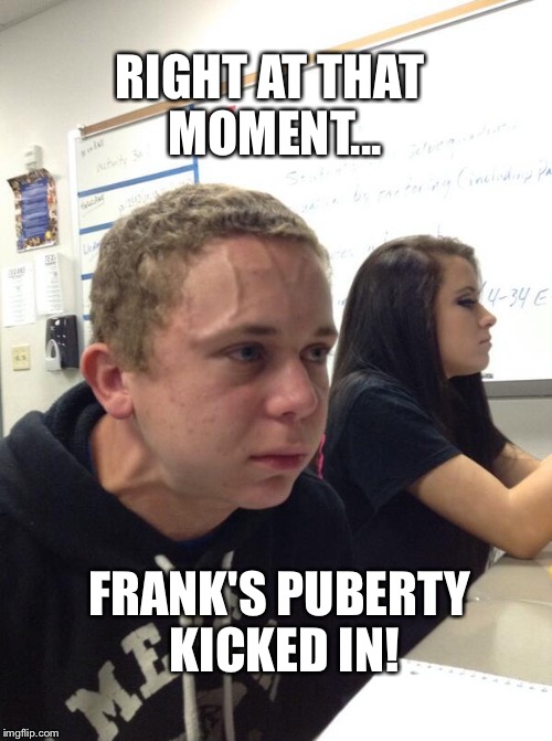 Frank's Puberty | RIGHT AT THAT MOMENT... FRANK'S PUBERTY KICKED IN! | image tagged in trying to hold a fart next to a cute girl in class,frank,puberty,teenagers | made w/ Imgflip meme maker