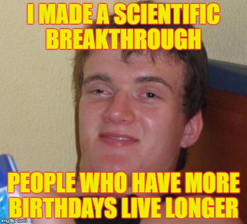 10 Guy | I MADE A SCIENTIFIC BREAKTHROUGH; PEOPLE WHO HAVE MORE BIRTHDAYS LIVE LONGER | image tagged in memes,10 guy | made w/ Imgflip meme maker