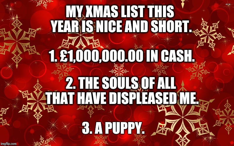 Don't forget Xmas is coming | MY XMAS LIST THIS YEAR IS NICE AND SHORT. 1. £1,000,000.00 IN CASH. 2. THE SOULS OF ALL THAT HAVE DISPLEASED ME. 3. A PUPPY. | image tagged in xmas,funny,memes,xmas list | made w/ Imgflip meme maker