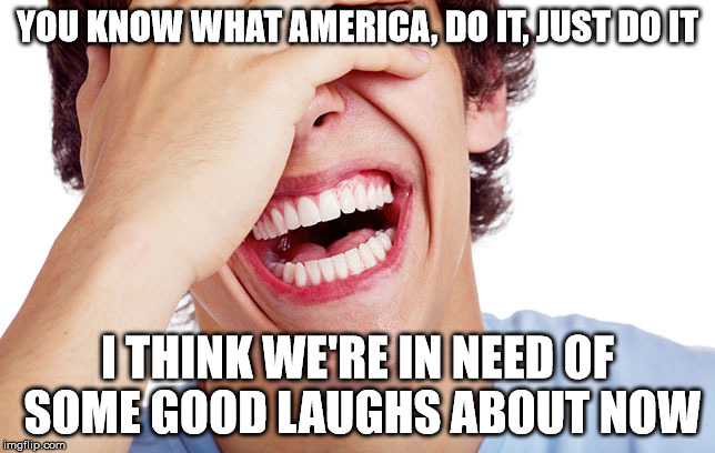 YOU KNOW WHAT AMERICA, DO IT, JUST DO IT I THINK WE'RE IN NEED OF SOME GOOD LAUGHS ABOUT NOW | made w/ Imgflip meme maker