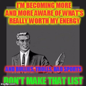 Just Leave Em Alone |  I'M BECOMING MORE AND MORE AWARE OF WHAT'S REALLY WORTH MY ENERGY; AND BULLIES, TROLLS, BAD SPORTS; DON'T MAKE THAT LIST | image tagged in memes,kill yourself guy,trolls,noobs,play fair | made w/ Imgflip meme maker
