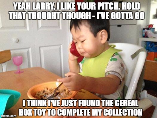 No Bullshit Business Baby Meme | YEAH LARRY, I LIKE YOUR PITCH. HOLD THAT THOUGHT THOUGH - I'VE GOTTA GO; I THINK I'VE JUST FOUND THE CEREAL BOX TOY TO COMPLETE MY COLLECTION | image tagged in memes,no bullshit business baby | made w/ Imgflip meme maker
