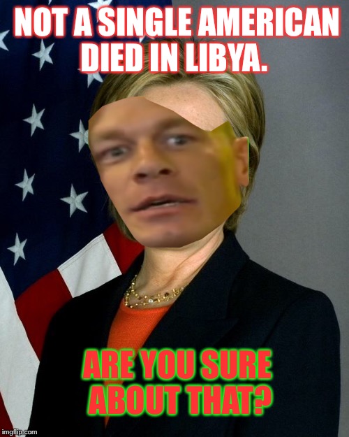 I'm sorry.  It's another political meme. Benghazi is a city in Libya, and Amercians died there during Mrs. Clinton's tenure.  | NOT A SINGLE AMERICAN DIED IN LIBYA. ARE YOU SURE ABOUT THAT? | image tagged in hillaryclinton,john cena,benghazi,are you sure about that cena,sociopath,dank | made w/ Imgflip meme maker