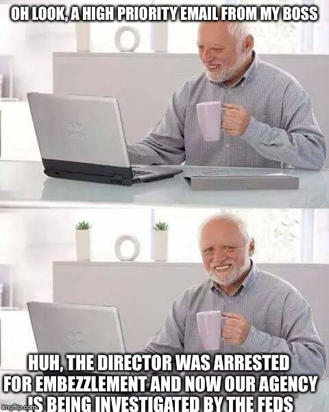 Hide the Pain Harold Meme | OH LOOK, A HIGH PRIORITY EMAIL FROM MY BOSS; HUH, THE DIRECTOR WAS ARRESTED FOR EMBEZZLEMENT AND NOW OUR AGENCY IS BEING INVESTIGATED BY THE FEDS | image tagged in memes,hide the pain harold | made w/ Imgflip meme maker