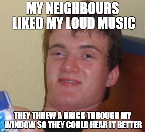 10 Guy's neighbours like his music |  MY NEIGHBOURS LIKED MY LOUD MUSIC; THEY THREW A BRICK THROUGH MY WINDOW SO THEY COULD HEAR IT BETTER | image tagged in memes,10 guy | made w/ Imgflip meme maker