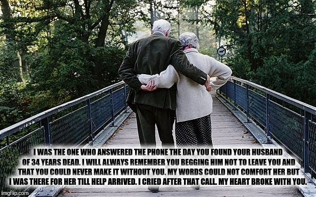 Old Couple on Bridge | I WAS THE ONE WHO ANSWERED THE PHONE THE DAY YOU FOUND YOUR HUSBAND OF 34 YEARS DEAD. I WILL ALWAYS REMEMBER YOU BEGGING HIM NOT TO LEAVE YOU AND THAT YOU COULD NEVER MAKE IT WITHOUT YOU. MY WORDS COULD NOT COMFORT HER BUT I WAS THERE FOR HER TILL HELP ARRIVED. I CRIED AFTER THAT CALL. MY HEART BROKE WITH YOU. | image tagged in old couple on bridge | made w/ Imgflip meme maker