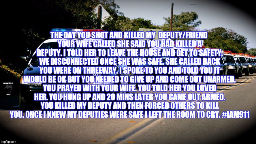 cop cars | THE DAY YOU SHOT AND KILLED MY  DEPUTY/FRIEND YOUR WIFE CALLED SHE SAID YOU HAD KILLED A DEPUTY. I TOLD HER TO LEAVE THE HOUSE AND GET TO SAFETY. WE DISCONNECTED ONCE SHE WAS SAFE. SHE CALLED BACK YOU WERE ON THREEWAY. I SPOKE TO YOU AND TOLD YOU IT WOULD BE OK BUT YOU NEEDED TO GIVE UP AND COME OUT UNARMED. YOU PRAYED WITH YOUR WIFE. YOU TOLD HER YOU LOVED HER. YOU HUNG UP AND 20 MINS LATER YOU CAME OUT ARMED. YOU KILLED MY DEPUTY AND THEN FORCED OTHERS TO KILL YOU. ONCE I KNEW MY DEPUTIES WERE SAFE I LEFT THE ROOM TO CRY. #IAM911 | image tagged in cop cars | made w/ Imgflip meme maker