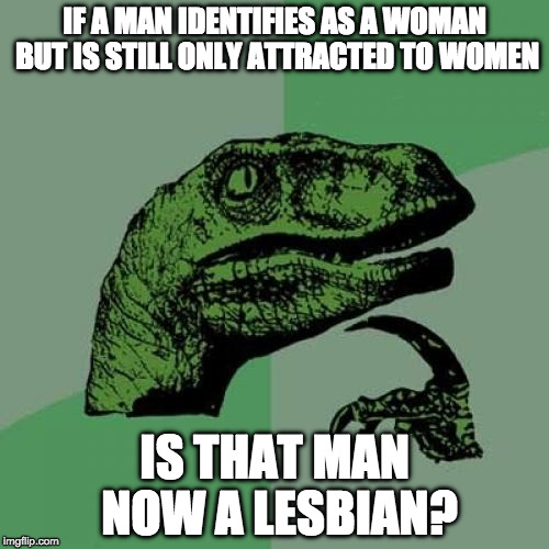 Philosoraptor is still tying to figure out some things... | IF A MAN IDENTIFIES AS A WOMAN BUT IS STILL ONLY ATTRACTED TO WOMEN; IS THAT MAN NOW A LESBIAN? | image tagged in philosoraptor,transgender,lesbian,college liberal,liberal logic,iwanttobebacon | made w/ Imgflip meme maker
