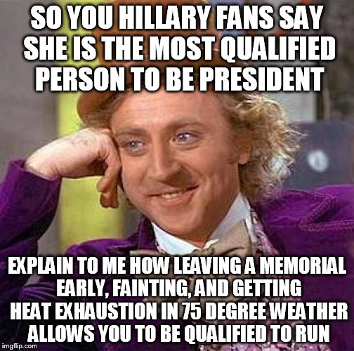 Creepy Condescending Wonka | SO YOU HILLARY FANS SAY SHE IS THE MOST QUALIFIED PERSON TO BE PRESIDENT; EXPLAIN TO ME HOW LEAVING A MEMORIAL EARLY, FAINTING, AND GETTING HEAT EXHAUSTION IN 75 DEGREE WEATHER ALLOWS YOU TO BE QUALIFIED TO RUN | image tagged in memes,creepy condescending wonka | made w/ Imgflip meme maker